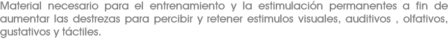 Material necesario para el entrenamiento y la estimulación permanentes a fin de aumentar las destrezas para percibir y retener estimulos visuales, auditivos , olfativos, gustativos y táctiles. 