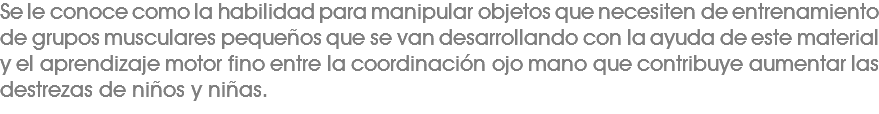 Se le conoce como la habilidad para manipular objetos que necesiten de entrenamiento de grupos musculares pequeños que se van desarrollando con la ayuda de este material y el aprendizaje motor fino entre la coordinación ojo mano que contribuye aumentar las destrezas de niños y niñas. 