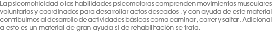 La psicomotricidad o las habilidades psicomotoras comprenden movimientos musculares voluntarios y coordinados para desarrollar actos deseados , y con ayuda de este material contribuimos al desarrollo de actividades básicas como caminar , correr y saltar . Adicional a esto es un material de gran ayuda si de rehabilitación se trata. 