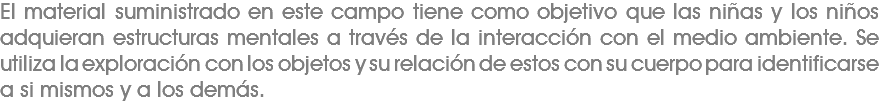 El material suministrado en este campo tiene como objetivo que las niñas y los niños adquieran estructuras mentales a través de la interacción con el medio ambiente. Se utiliza la exploración con los objetos y su relación de estos con su cuerpo para identificarse a si mismos y a los demás.
